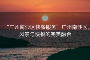 “廣州南沙區(qū)快餐服務(wù)”廣州南沙區(qū)，風(fēng)景與快餐的完美融合