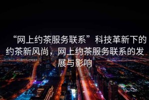 “網(wǎng)上約茶服務(wù)聯(lián)系”科技革新下的約茶新風(fēng)尚，網(wǎng)上約茶服務(wù)聯(lián)系的發(fā)展與影響