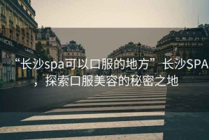 “長沙spa可以口服的地方”長沙SPA，探索口服美容的秘密之地