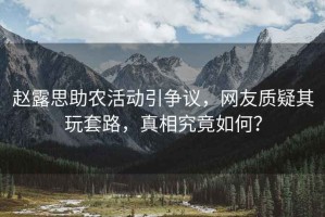 趙露思助農(nóng)活動(dòng)引爭(zhēng)議，網(wǎng)友質(zhì)疑其玩套路，真相究竟如何？