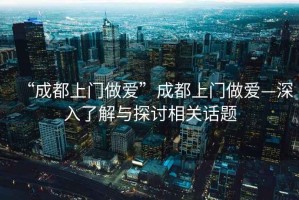 “成都上門(mén)做愛(ài)”成都上門(mén)做愛(ài)—深入了解與探討相關(guān)話(huà)題