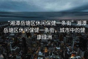 “湘潭岳塘區(qū)休閑保健一條街”湘潭岳塘區(qū)休閑保健一條街，城市中的健康綠洲