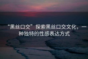 “黑絲口交”探索黑絲口交文化，一種獨(dú)特的性感表達(dá)方式