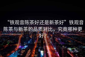 “鐵觀音陳茶好還是新茶好”鐵觀音陳茶與新茶的品質(zhì)對比，究竟哪種更好？