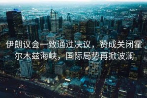 伊朗議會一致通過決議，贊成關(guān)閉霍爾木茲海峽，國際局勢再掀波瀾