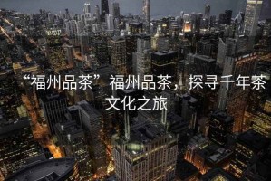 “福州品茶”福州品茶，探尋千年茶文化之旅