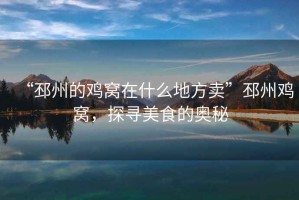 “邳州的雞窩在什么地方賣”邳州雞窩，探尋美食的奧秘