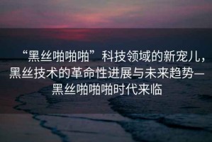 “黑絲啪啪啪”科技領(lǐng)域的新寵兒，黑絲技術(shù)的革命性進(jìn)展與未來趨勢(shì)—黑絲啪啪啪時(shí)代來臨