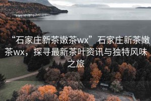 “石家莊新茶嫩茶wx”石家莊新茶嫩茶wx，探尋最新茶葉資訊與獨(dú)特風(fēng)味之旅