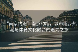 “南京約跑”南京約跑，城市跑步熱潮與體育文化融合的魅力之旅