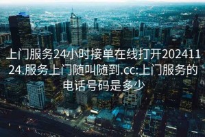 上門服務(wù)24小時接單在線打開20241124.服務(wù)上門隨叫隨到.cc:上門服務(wù)的電話號碼是多少