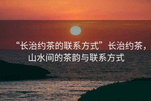 “長治約茶的聯(lián)系方式”長治約茶，山水間的茶韻與聯(lián)系方式