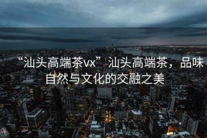 “汕頭高端茶vx”汕頭高端茶，品味自然與文化的交融之美