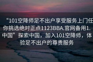 “101空降師足不出戶享受服務(wù)上門任你挑選絕對(duì)正點(diǎn)1123BBA.官網(wǎng)備用1.中國(guó)”探索中國(guó)，加入101空降師，體驗(yàn)足不出戶的尊貴服務(wù)