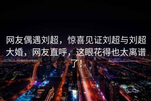 網(wǎng)友偶遇劉超，驚喜見(jiàn)證劉超與劉超大婚，網(wǎng)友直呼，這眼花得也太離譜了！