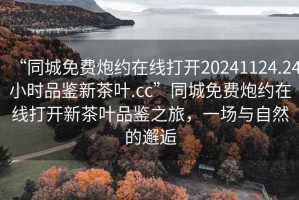 “同城免費(fèi)炮約在線打開20241124.24小時(shí)品鑒新茶葉.cc”同城免費(fèi)炮約在線打開新茶葉品鑒之旅，一場(chǎng)與自然的邂逅