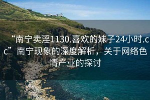 “南寧賣淫1130.喜歡的妹子24小時.cc”南寧現(xiàn)象的深度解析，關(guān)于網(wǎng)絡(luò)色情產(chǎn)業(yè)的探討