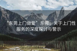 “東莞上門(mén)做愛(ài)”東莞，關(guān)于上門(mén)性服務(wù)的深度探討與警示