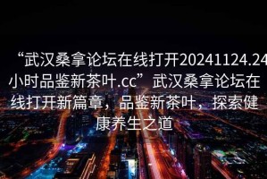 “武漢桑拿論壇在線打開20241124.24小時(shí)品鑒新茶葉.cc”武漢桑拿論壇在線打開新篇章，品鑒新茶葉，探索健康養(yǎng)生之道