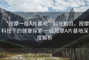 “按摩一級A片基地”科技前沿，按摩科技下的健康探索 一級按摩A片基地深度解析
