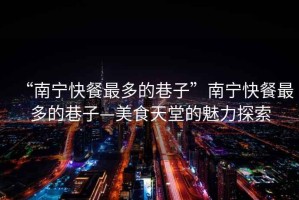 “南寧快餐最多的巷子”南寧快餐最多的巷子—美食天堂的魅力探索