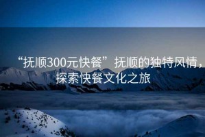 “撫順300元快餐”撫順的獨特風(fēng)情，探索快餐文化之旅
