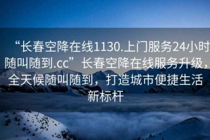“長春空降在線1130.上門服務(wù)24小時(shí)隨叫隨到.cc”長春空降在線服務(wù)升級(jí)，全天候隨叫隨到，打造城市便捷生活新標(biāo)桿