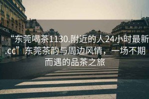 “東莞喝茶1130.附近的人24小時最新.cc”東莞茶韻與周邊風(fēng)情，一場不期而遇的品茶之旅
