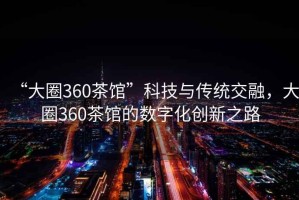 “大圈360茶館”科技與傳統(tǒng)交融，大圈360茶館的數(shù)字化創(chuàng)新之路