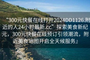 “300元快餐在線打開(kāi)2024DD1126.附近的人24小時(shí)最新.cc”探索美食新紀(jì)元，300元快餐在線預(yù)訂引領(lǐng)潮流，附近美食地圖開(kāi)啟全天候服務(wù)』