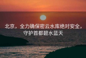 北京，全力確保密云水庫(kù)絕對(duì)安全，守護(hù)首都碧水藍(lán)天