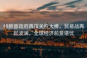 特朗普政府再揮關(guān)稅大棒，貿(mào)易戰(zhàn)再起波瀾，全球經(jīng)濟(jì)前景堪憂