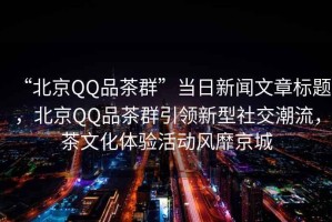“北京QQ品茶群”當(dāng)日新聞文章標(biāo)題，北京QQ品茶群引領(lǐng)新型社交潮流，茶文化體驗(yàn)活動(dòng)風(fēng)靡京城