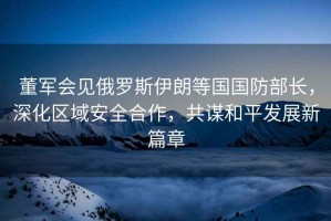 董軍會見俄羅斯伊朗等國國防部長，深化區(qū)域安全合作，共謀和平發(fā)展新篇章