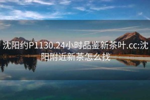 沈陽(yáng)約P1130.24小時(shí)品鑒新茶葉.cc:沈陽(yáng)附近新茶怎么找