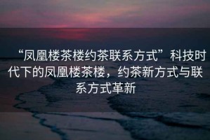 “鳳凰樓茶樓約茶聯(lián)系方式”科技時代下的鳳凰樓茶樓，約茶新方式與聯(lián)系方式革新