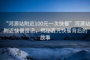 “河源站附近100元一次快餐”河源站附近快餐資訊，揭秘百元快餐背后的故事