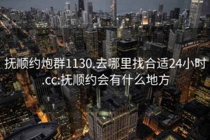 撫順約炮群1130.去哪里找合適24小時.cc:撫順約會有什么地方
