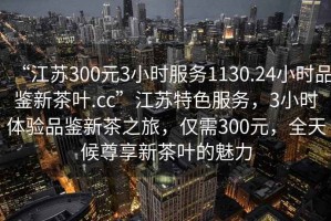 “江蘇300元3小時服務(wù)1130.24小時品鑒新茶葉.cc”江蘇特色服務(wù)，3小時體驗(yàn)品鑒新茶之旅，僅需300元，全天候尊享新茶葉的魅力