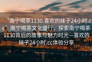 “南寧喝茶1130.喜歡的妹子24小時.cc”南寧喝茶文化盛行，探索南寧喝茶1130背后的故事與魅力時光—喜歡的妹子24小時.cc體驗分享