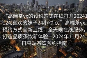“高端茶vx的預(yù)約方式在線打開(kāi)20241124.喜歡的妹子24小時(shí).cc”高端茶vx預(yù)約方式全新上線，全天候在線服務(wù)，打造品質(zhì)茶飲新體驗(yàn)—2024年11月24日高端茶飲預(yù)約指南