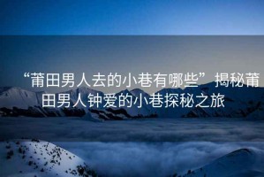 “莆田男人去的小巷有哪些”揭秘莆田男人鐘愛的小巷探秘之旅