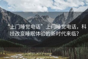 “上門睡覺電話”上門睡覺電話，科技改變睡眠體驗的新時代來臨？