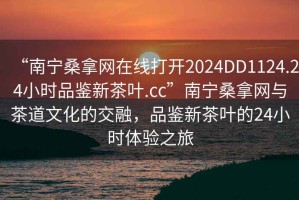 “南寧桑拿網(wǎng)在線打開2024DD1124.24小時品鑒新茶葉.cc”南寧桑拿網(wǎng)與茶道文化的交融，品鑒新茶葉的24小時體驗之旅