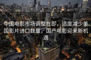 中國電影市場調(diào)整在即，適度減少美國影片進(jìn)口數(shù)量，國產(chǎn)電影迎來新機(jī)遇