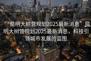 “昆明大樹營規(guī)劃2025最新消息”昆明大樹營規(guī)劃2025最新消息，科技引領(lǐng)城市發(fā)展的藍(lán)圖
