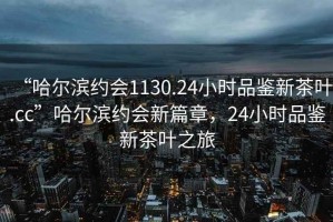 “哈爾濱約會(huì)1130.24小時(shí)品鑒新茶葉.cc”哈爾濱約會(huì)新篇章，24小時(shí)品鑒新茶葉之旅
