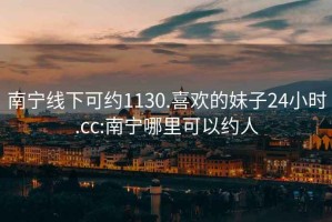 南寧線下可約1130.喜歡的妹子24小時.cc:南寧哪里可以約人
