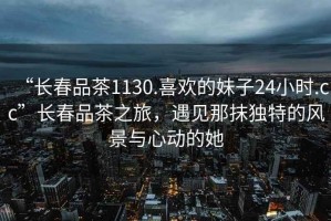 “長春品茶1130.喜歡的妹子24小時.cc”長春品茶之旅，遇見那抹獨特的風(fēng)景與心動的她