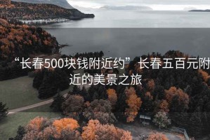 “長(zhǎng)春500塊錢附近約”長(zhǎng)春五百元附近的美景之旅